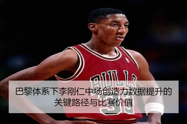 巴黎体系下李刚仁中场创造力数据提升的关键路径与比赛价值