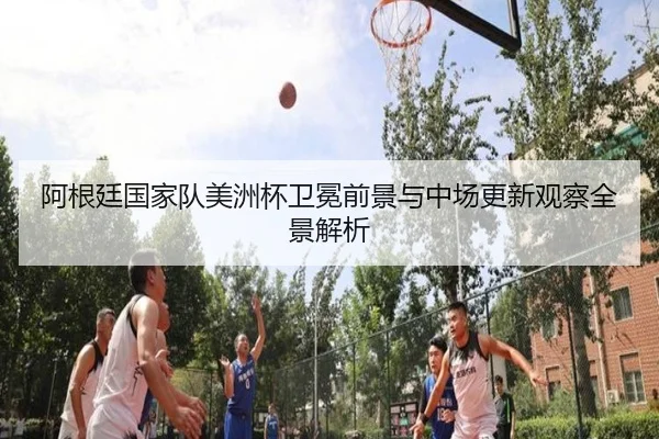 阿根廷国家队美洲杯卫冕前景与中场更新观察全景解析 | cc7c7.app